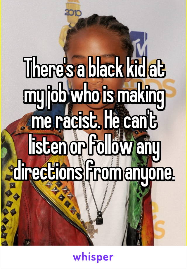 There's a black kid at my job who is making me racist. He can't listen or follow any directions from anyone. 