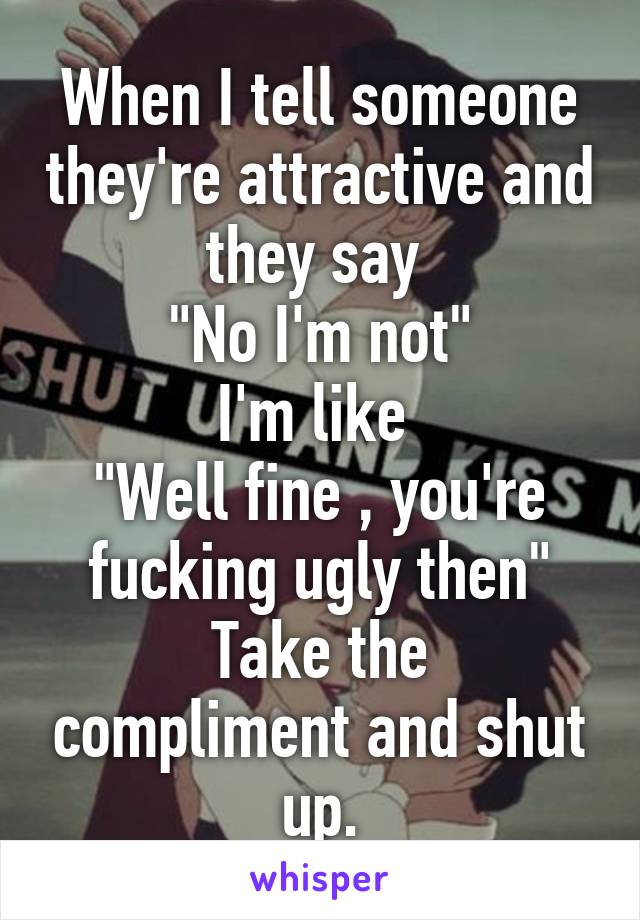 When I tell someone they're attractive and they say 
"No I'm not"
I'm like 
"Well fine , you're fucking ugly then"
Take the compliment and shut up.