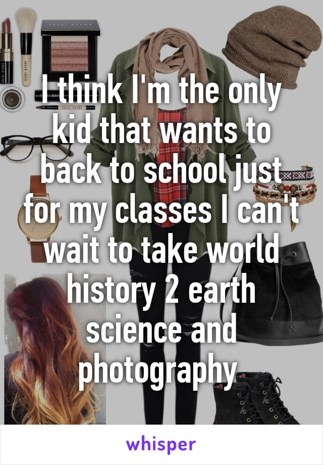 I think I'm the only kid that wants to back to school just for my classes I can't wait to take world history 2 earth science and photography 