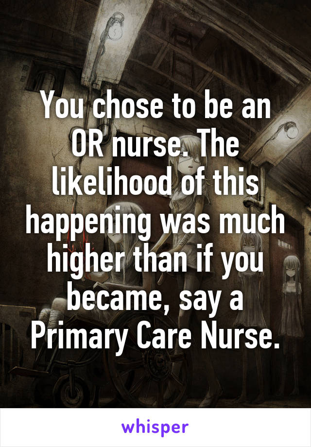 You chose to be an OR nurse. The likelihood of this happening was much higher than if you became, say a Primary Care Nurse.