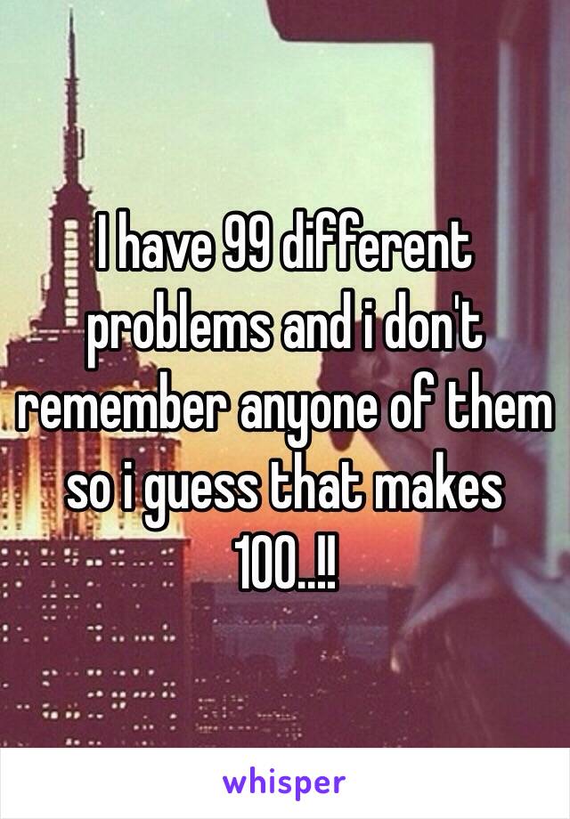 I have 99 different problems and i don't remember anyone of them so i guess that makes 100..!! 