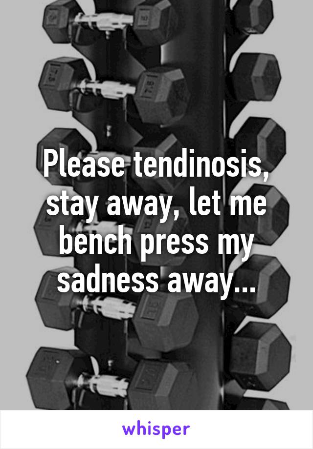 Please tendinosis, stay away, let me bench press my sadness away...