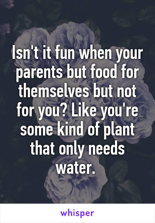 Isn't it fun when your parents but food for themselves but not for you? Like you're some kind of plant that only needs water. 