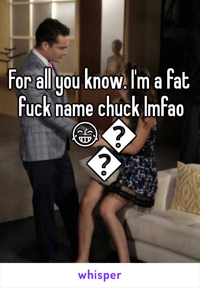 For all you know. I'm a fat fuck name chuck lmfao 😂😂😂