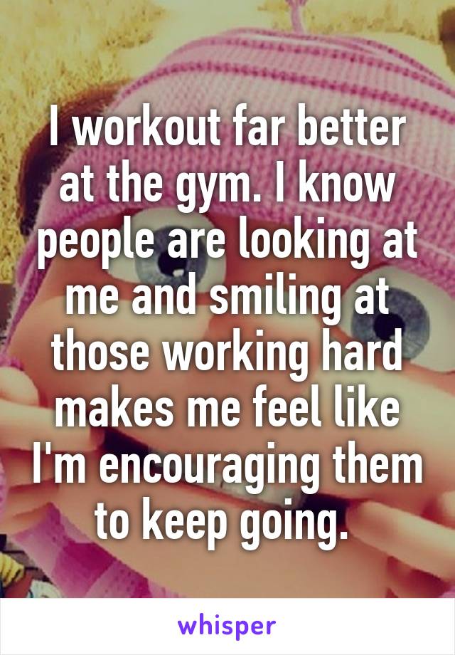 I workout far better at the gym. I know people are looking at me and smiling at those working hard makes me feel like I'm encouraging them to keep going. 