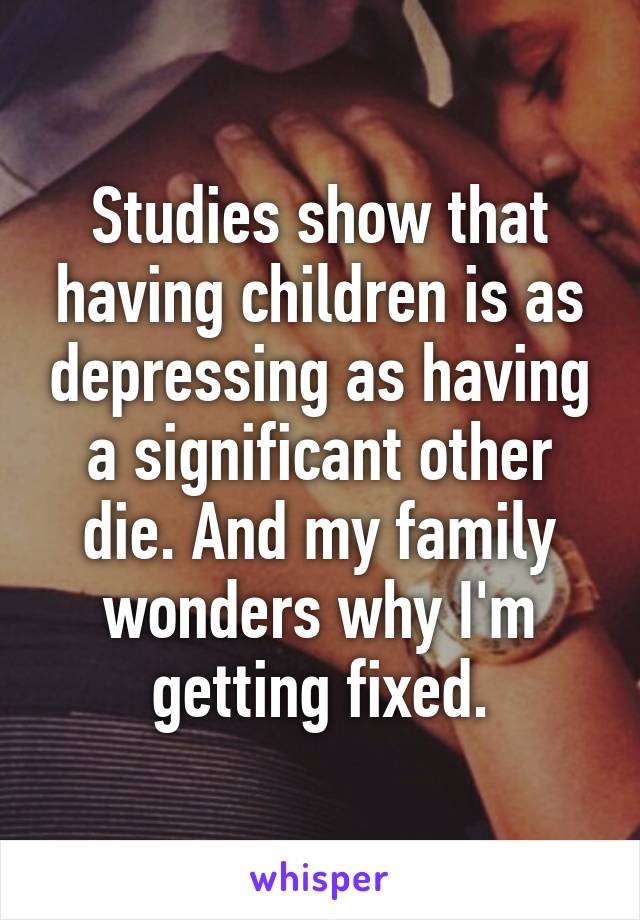 Studies show that having children is as depressing as having a significant other die. And my family wonders why I'm getting fixed.