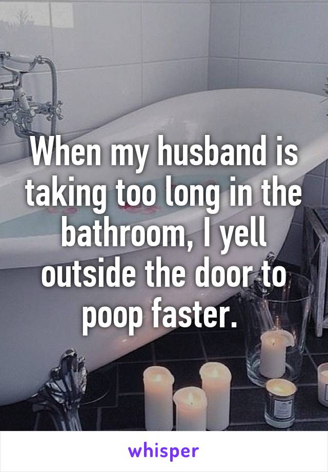 When my husband is taking too long in the bathroom, I yell outside the door to poop faster. 