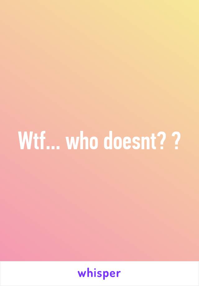 Wtf... who doesnt? 😂