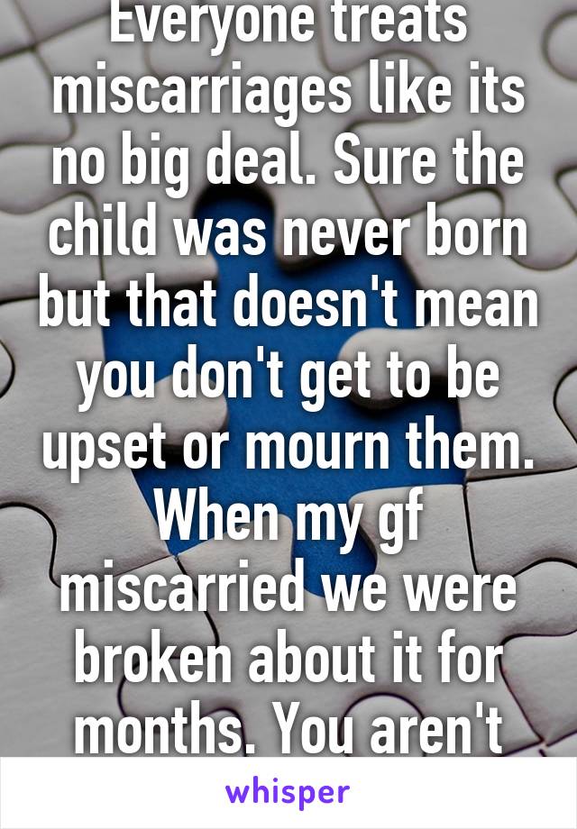 Everyone treats miscarriages like its no big deal. Sure the child was never born but that doesn't mean you don't get to be upset or mourn them. When my gf miscarried we were broken about it for months. You aren't alone