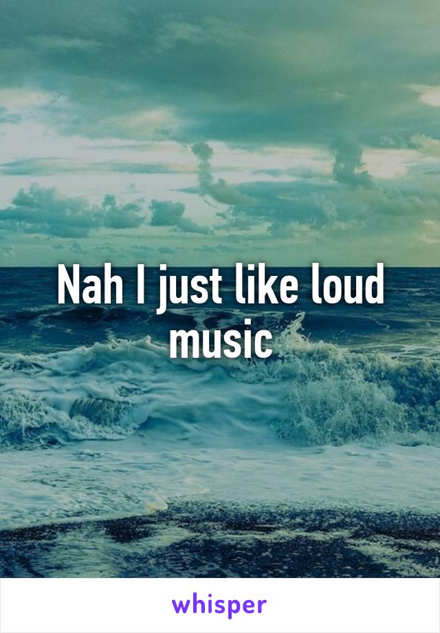 Nah I just like loud music