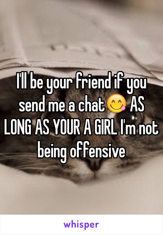 I'll be your friend if you send me a chat😋 AS LONG AS YOUR A GIRL I'm not being offensive 