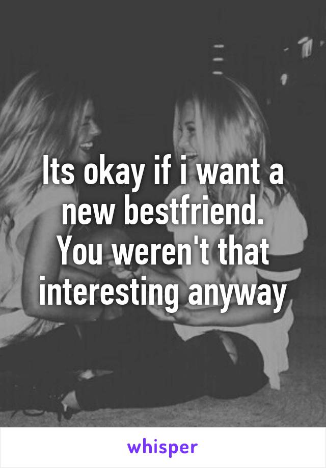 Its okay if i want a new bestfriend.
You weren't that interesting anyway