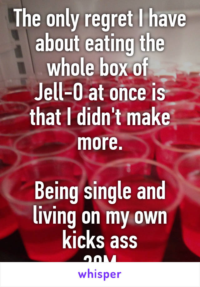 The only regret I have about eating the whole box of 
Jell-O at once is that I didn't make more.

Being single and living on my own kicks ass
20M