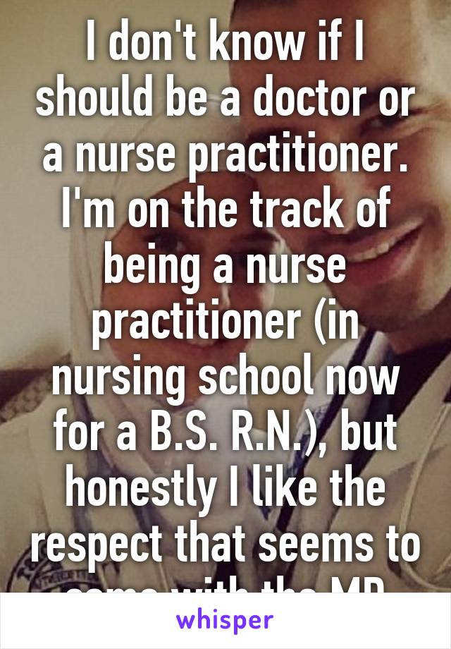 I don't know if I should be a doctor or a nurse practitioner. I'm on the track of being a nurse practitioner (in nursing school now for a B.S. R.N.), but honestly I like the respect that seems to come with the MD