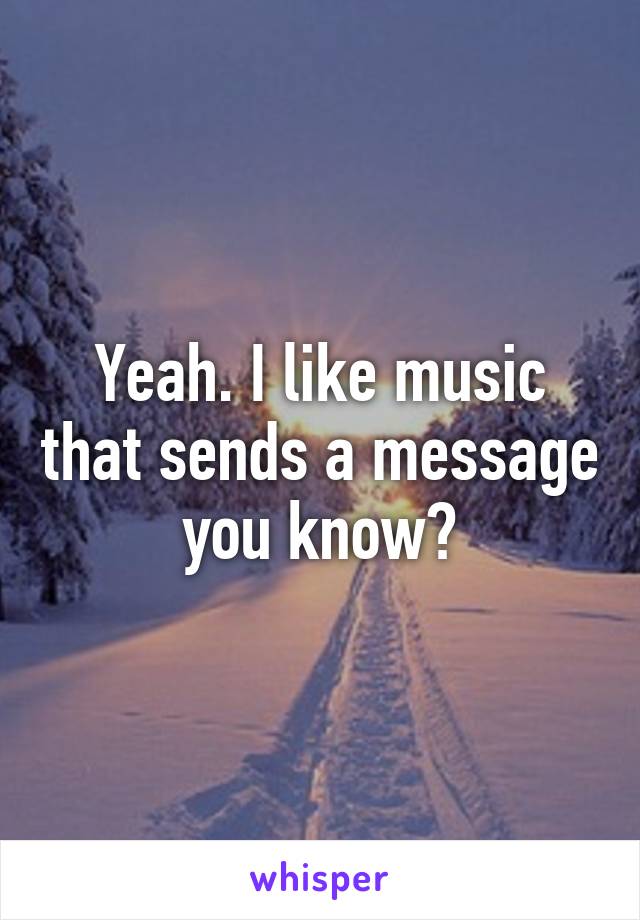 Yeah. I like music that sends a message you know?