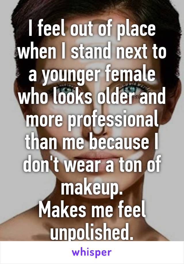 I feel out of place when I stand next to a younger female who looks older and more professional than me because I don't wear a ton of makeup.
Makes me feel unpolished.