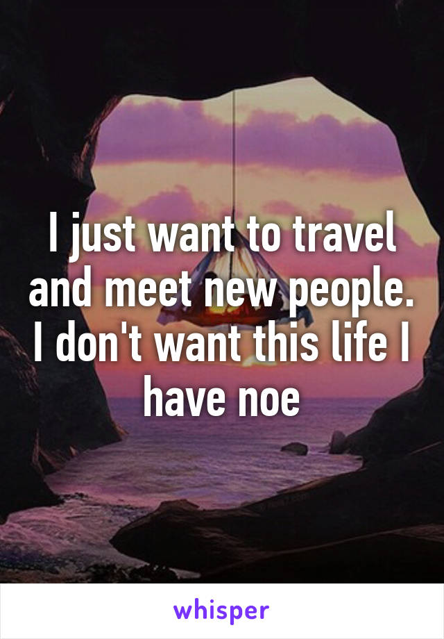 I just want to travel and meet new people. I don't want this life I have noe