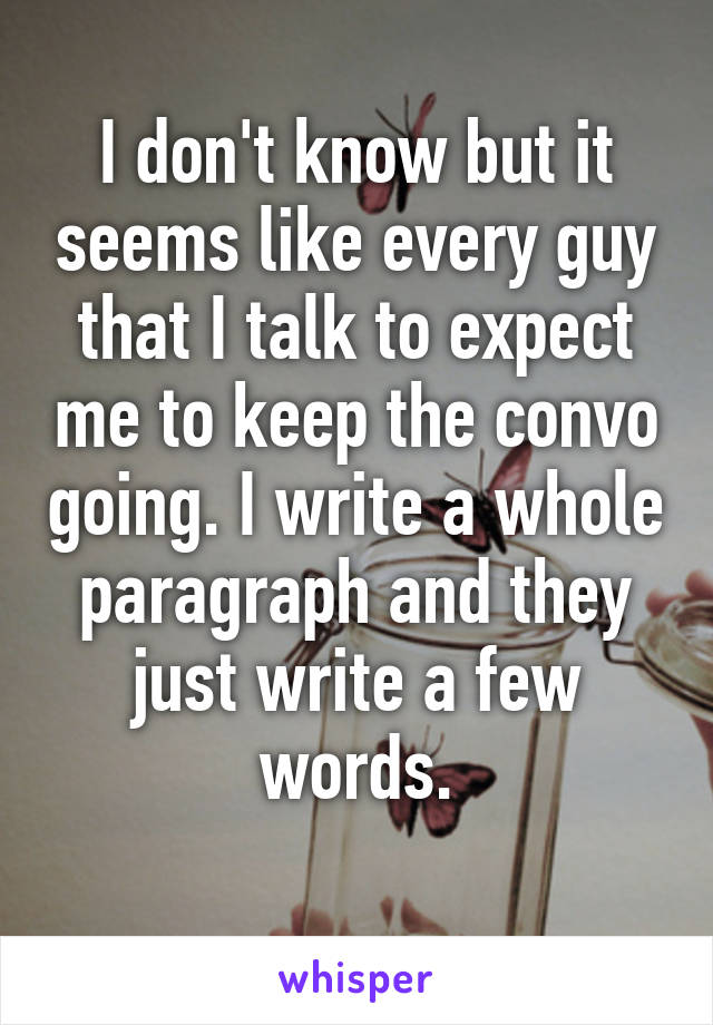 I don't know but it seems like every guy that I talk to expect me to keep the convo going. I write a whole paragraph and they just write a few words.
