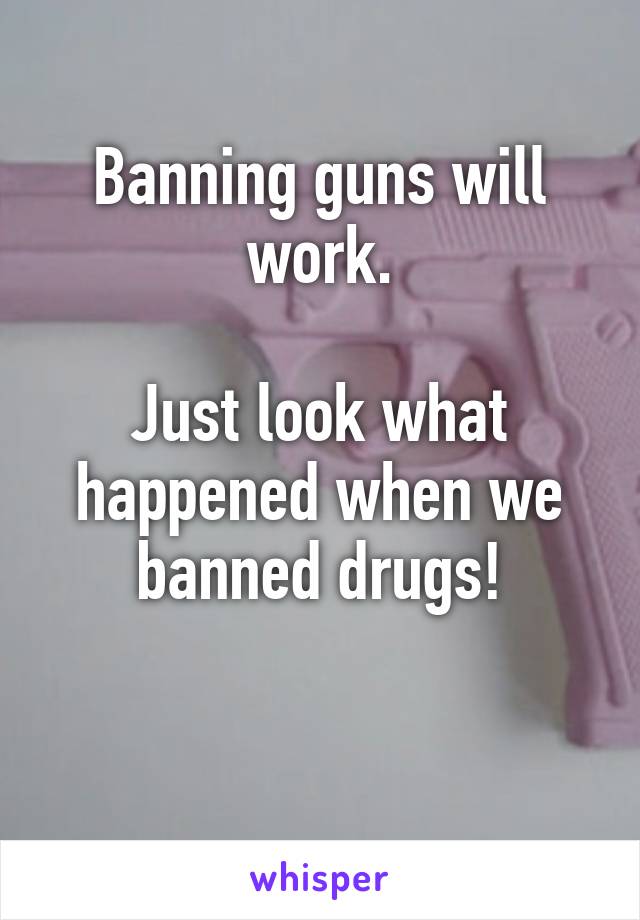 Banning guns will work.

Just look what happened when we banned drugs!

