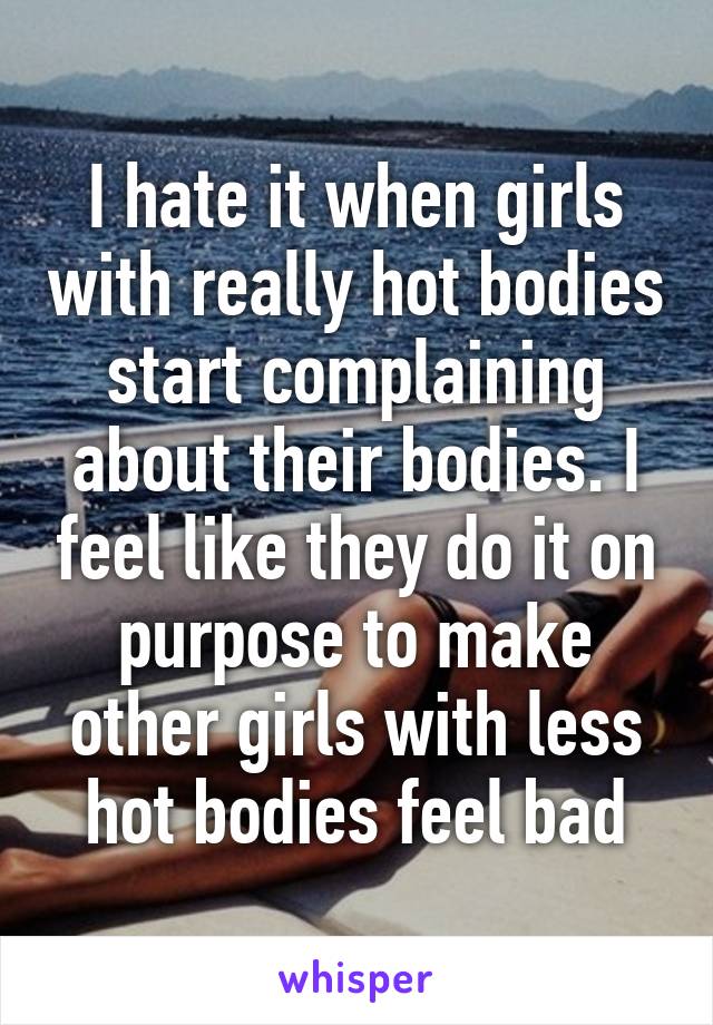 I hate it when girls with really hot bodies start complaining about their bodies. I feel like they do it on purpose to make other girls with less hot bodies feel bad