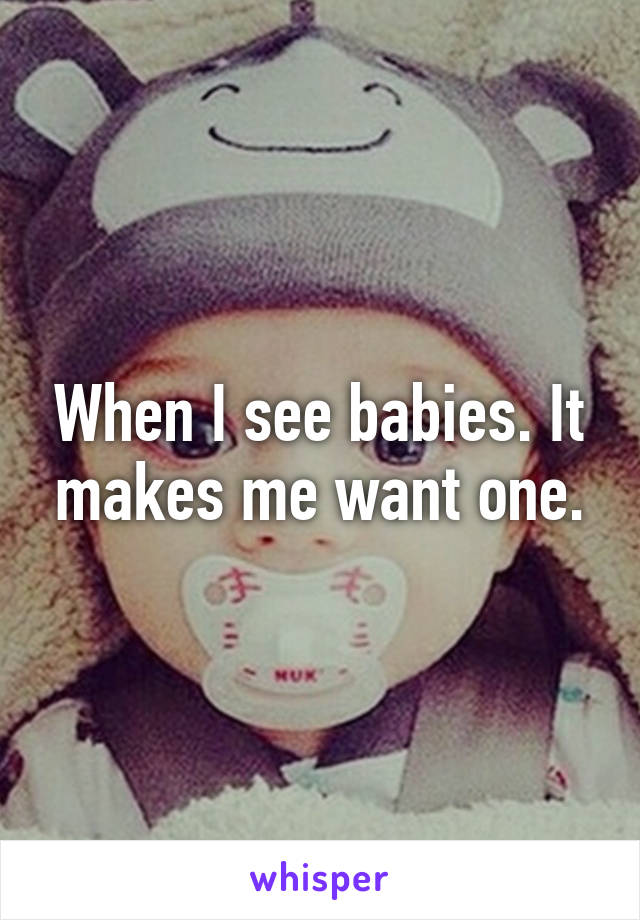 When I see babies. It makes me want one.