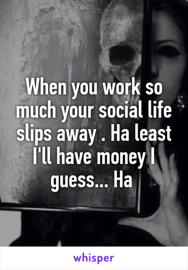 When you work so much your social life slips away . Ha least I'll have money I guess... Ha 