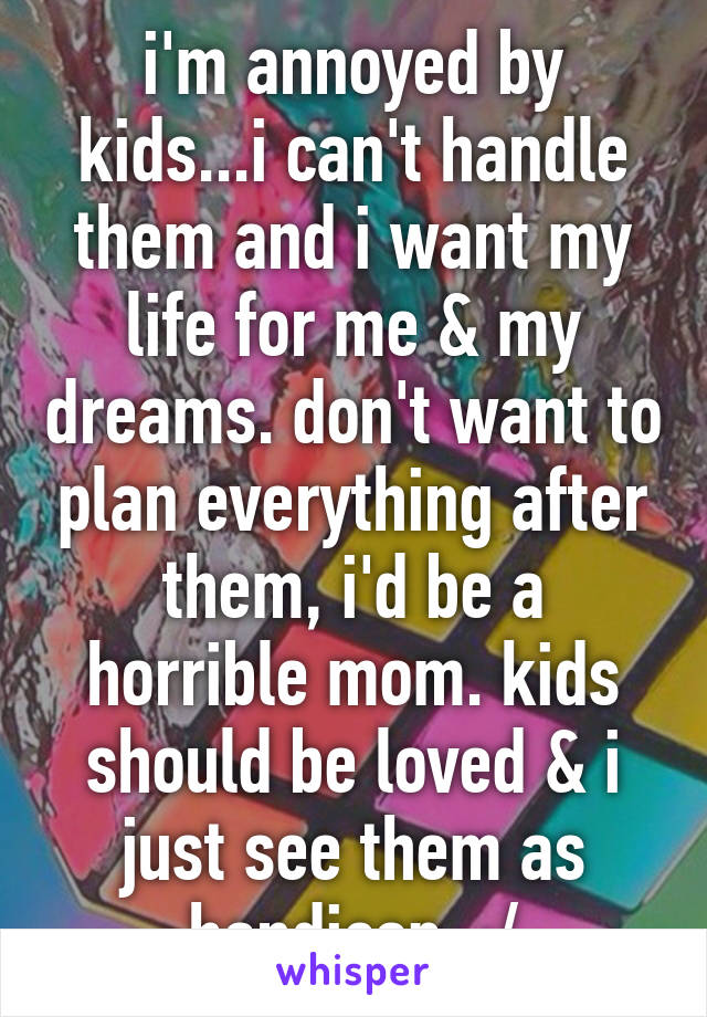 i'm annoyed by kids...i can't handle them and i want my life for me & my dreams. don't want to plan everything after them, i'd be a horrible mom. kids should be loved & i just see them as handicap..:/