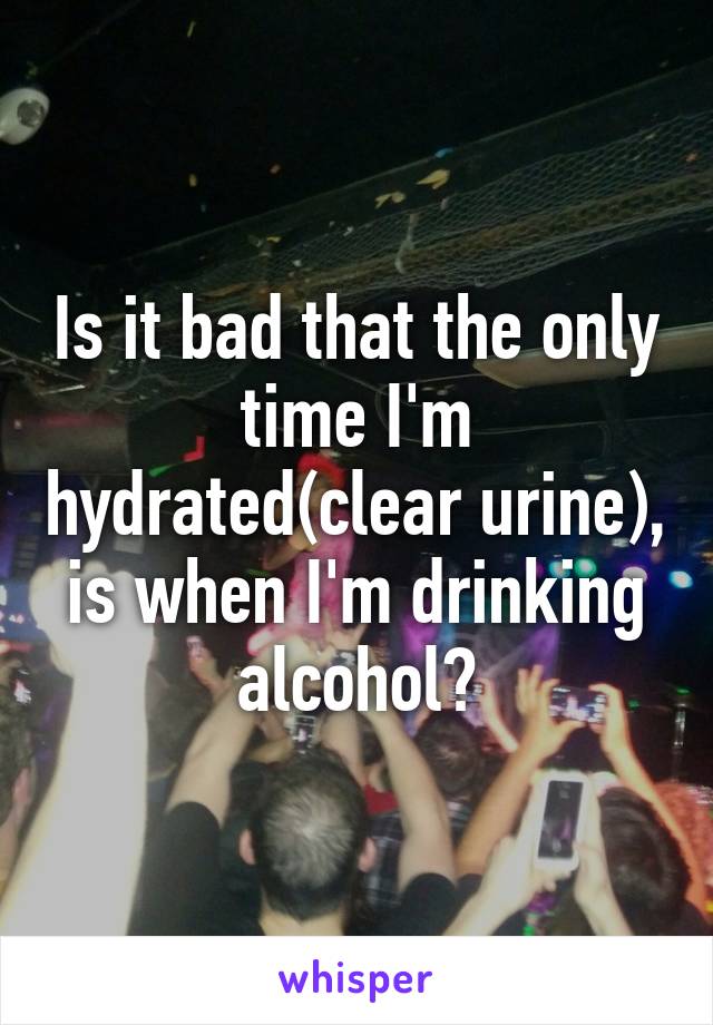 Is it bad that the only time I'm hydrated(clear urine), is when I'm drinking alcohol?