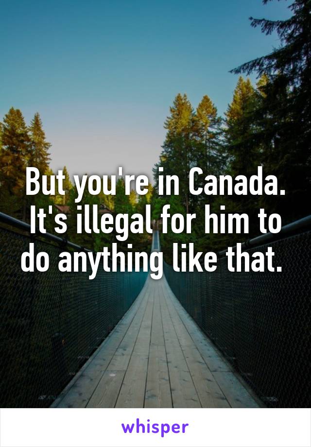 But you're in Canada. It's illegal for him to do anything like that. 