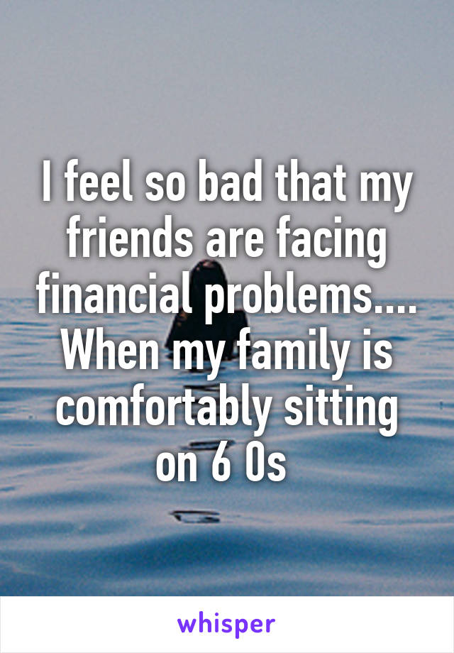 I feel so bad that my friends are facing financial problems.... When my family is comfortably sitting on 6 0s 