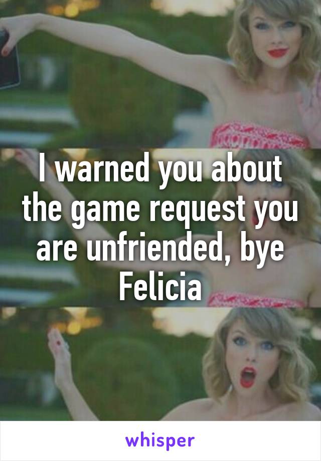 I warned you about the game request you are unfriended, bye Felicia