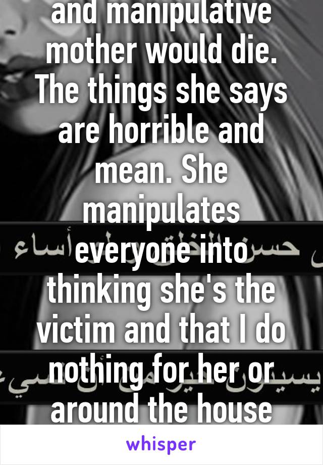 I wish my abusive and manipulative mother would die. The things she says are horrible and mean. She manipulates everyone into thinking she's the victim and that I do nothing for her or around the house when I do everything. 