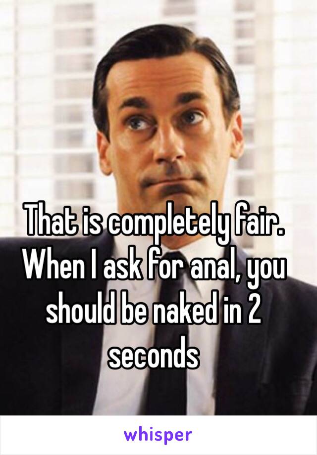 That is completely fair. When I ask for anal, you should be naked in 2 seconds