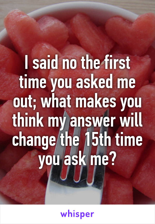 I said no the first time you asked me out; what makes you think my answer will change the 15th time you ask me?