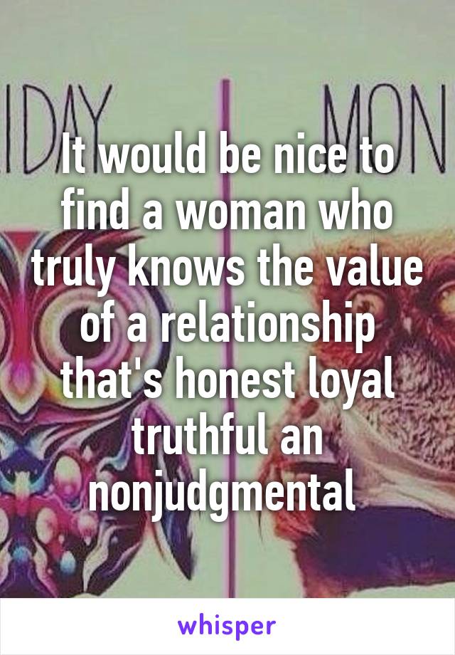 It would be nice to find a woman who truly knows the value of a relationship that's honest loyal truthful an nonjudgmental 