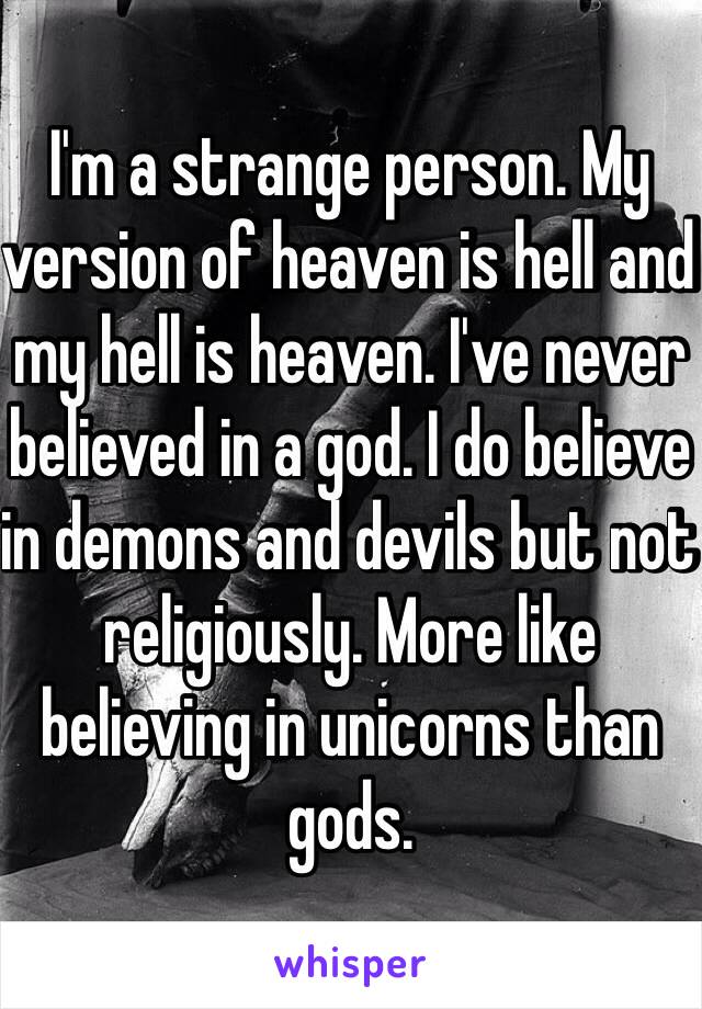 I'm a strange person. My version of heaven is hell and my hell is heaven. I've never believed in a god. I do believe in demons and devils but not religiously. More like believing in unicorns than gods.