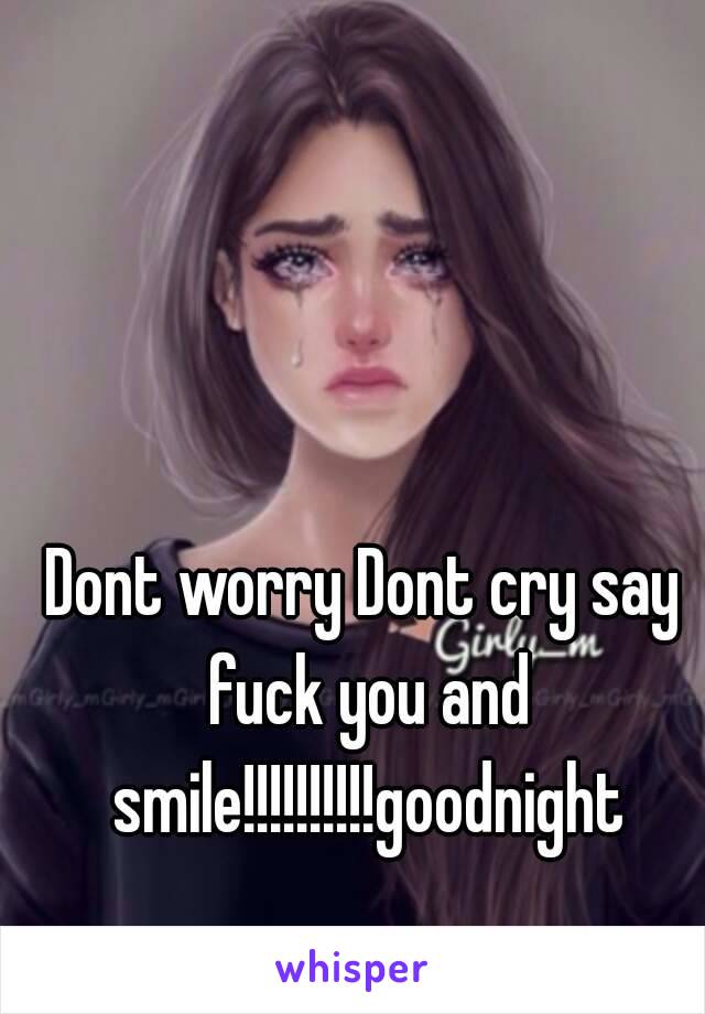 Dont worry Dont cry say fuck you and smile!!!!!!!!!!goodnight