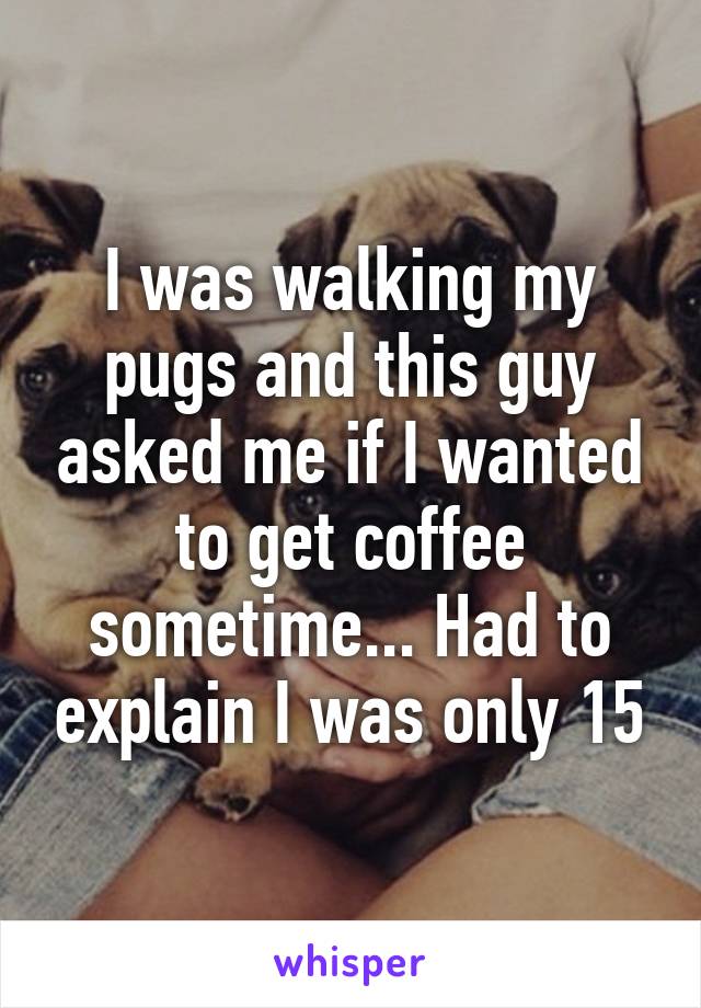 I was walking my pugs and this guy asked me if I wanted to get coffee sometime... Had to explain I was only 15