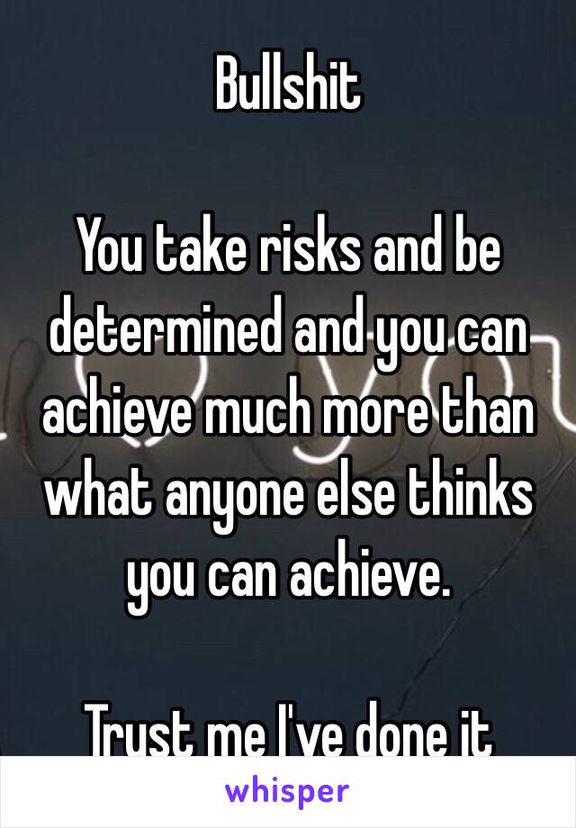 Bullshit

You take risks and be determined and you can achieve much more than what anyone else thinks you can achieve.

Trust me I've done it