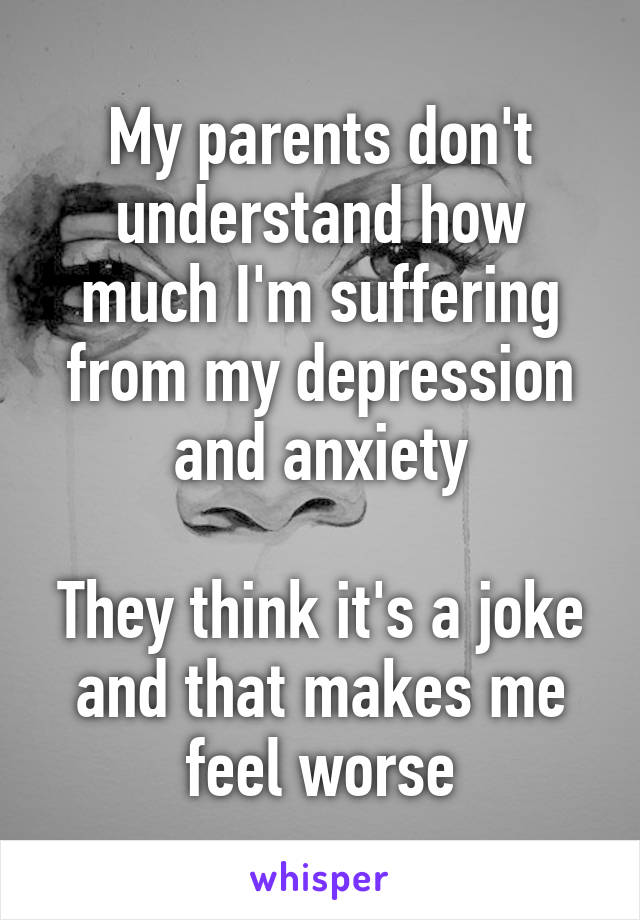 My parents don't understand how much I'm suffering from my depression and anxiety

They think it's a joke and that makes me feel worse