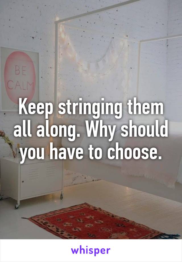 Keep stringing them all along. Why should you have to choose.