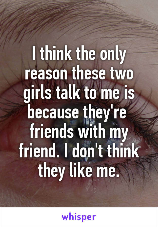 I think the only reason these two girls talk to me is because they're  friends with my friend. I don't think they like me.