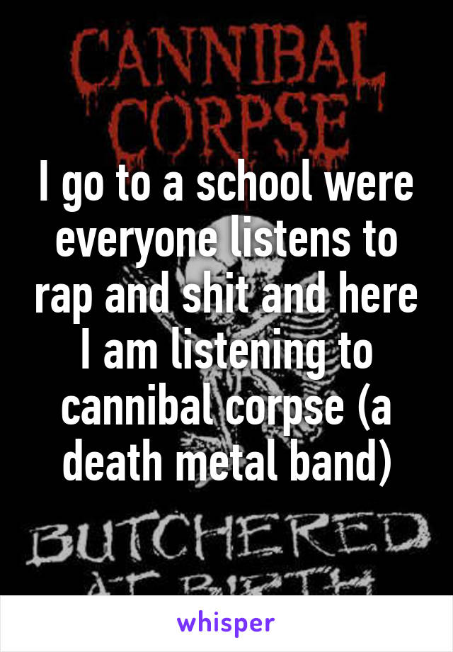 I go to a school were everyone listens to rap and shit and here I am listening to cannibal corpse (a death metal band)