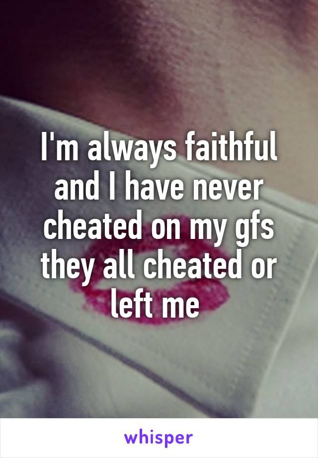 I'm always faithful and I have never cheated on my gfs they all cheated or left me 