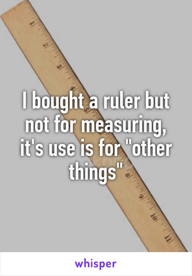 I bought a ruler but not for measuring, it's use is for "other things"