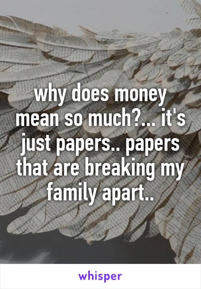 why does money mean so much?... it's just papers.. papers that are breaking my family apart..