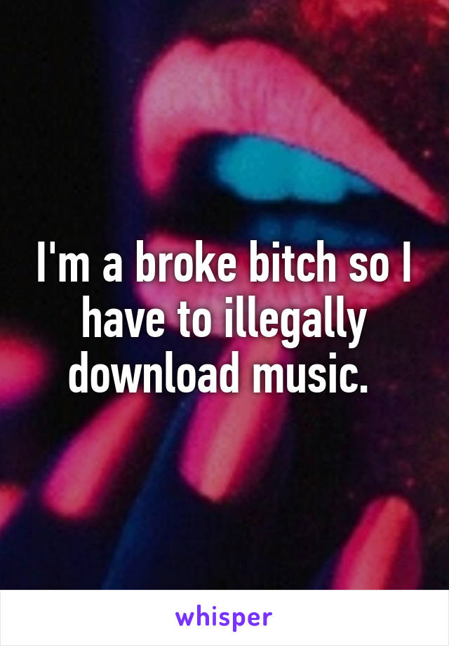 I'm a broke bitch so I have to illegally download music. 