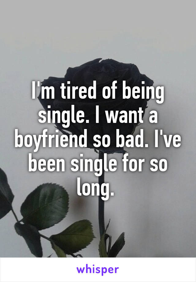 I'm tired of being single. I want a boyfriend so bad. I've been single for so long. 