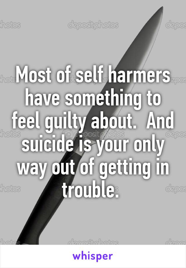 Most of self harmers have something to feel guilty about.  And suicide is your only way out of getting in trouble. 