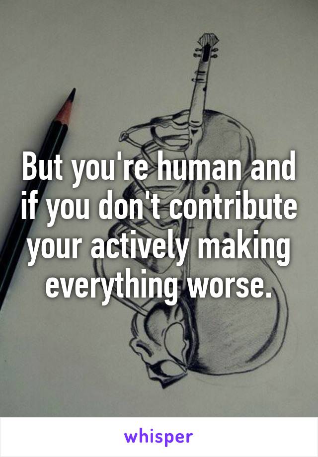 But you're human and if you don't contribute your actively making everything worse.